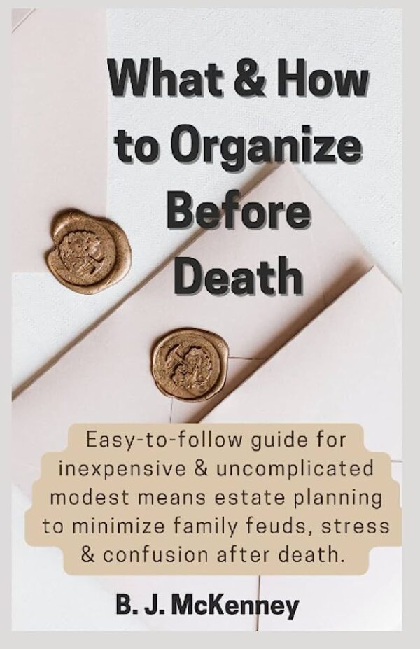 What & How to Organize Before Death: Easy-to-follow guide for inexpensive & uncomplicated modest means estate planning to minimize family feuds, stress,